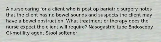 A nurse caring for a client who is post op bariatric surgery notes that the client has no bowel sounds and suspects the client may have a bowel obstruction. What treatment or therapy does the nurse expect the client will require? Nasogastric tube Endoscopy GI-motility agent Stool softener