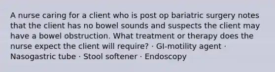 A nurse caring for a client who is post op bariatric surgery notes that the client has no bowel sounds and suspects the client may have a bowel obstruction. What treatment or therapy does the nurse expect the client will require? · GI-motility agent · Nasogastric tube · Stool softener · Endoscopy