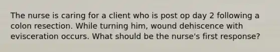 The nurse is caring for a client who is post op day 2 following a colon resection. While turning him, wound dehiscence with evisceration occurs. What should be the nurse's first response?