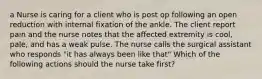 a Nurse is caring for a client who is post op following an open reduction with internal fixation of the ankle. The client report pain and the nurse notes that the affected extremity is cool, pale, and has a weak pulse. The nurse calls the surgical assistant who responds "it has always been like that" Which of the following actions should the nurse take first?