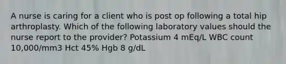 A nurse is caring for a client who is post op following a total hip arthroplasty. Which of the following laboratory values should the nurse report to the provider? Potassium 4 mEq/L WBC count 10,000/mm3 Hct 45% Hgb 8 g/dL