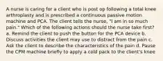 A nurse is caring for a client who is post op following a total knee arthroplasty and is prescribed a continuous passive motion machine and PCA. The client tells the nurse, "I am in so much pain." Which of the following actions should the nurse take first? a. Remind the client to push the button for the PCA device b. Discuss activities the client may use to distract from the pain c. Ask the client to describe the characteristics of the pain d. Pause the CPM machine briefly to apply a cold pack to the client's knee