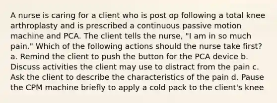 A nurse is caring for a client who is post op following a total knee arthroplasty and is prescribed a continuous passive motion machine and PCA. The client tells the nurse, "I am in so much pain." Which of the following actions should the nurse take first? a. Remind the client to push the button for the PCA device b. Discuss activities the client may use to distract from the pain c. Ask the client to describe the characteristics of the pain d. Pause the CPM machine briefly to apply a cold pack to the client's knee