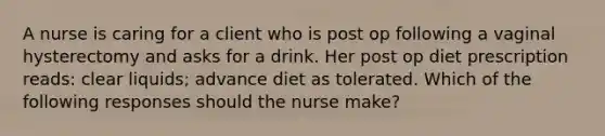 A nurse is caring for a client who is post op following a vaginal hysterectomy and asks for a drink. Her post op diet prescription reads: clear liquids; advance diet as tolerated. Which of the following responses should the nurse make?