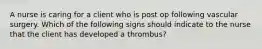 A nurse is caring for a client who is post op following vascular surgery. Which of the following signs should indicate to the nurse that the client has developed a thrombus?