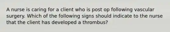 A nurse is caring for a client who is post op following vascular surgery. Which of the following signs should indicate to the nurse that the client has developed a thrombus?