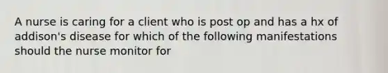 A nurse is caring for a client who is post op and has a hx of addison's disease for which of the following manifestations should the nurse monitor for