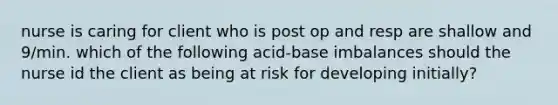 nurse is caring for client who is post op and resp are shallow and 9/min. which of the following acid-base imbalances should the nurse id the client as being at risk for developing initially?