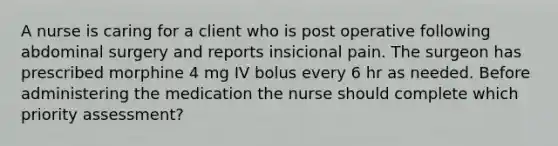 A nurse is caring for a client who is post operative following abdominal surgery and reports insicional pain. The surgeon has prescribed morphine 4 mg IV bolus every 6 hr as needed. Before administering the medication the nurse should complete which priority assessment?