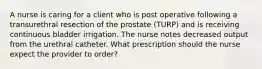 A nurse is caring for a client who is post operative following a transurethral resection of the prostate (TURP) and is receiving continuous bladder irrigation. The nurse notes decreased output from the urethral catheter. What prescription should the nurse expect the provider to order?