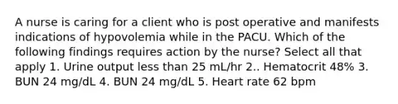 A nurse is caring for a client who is post operative and manifests indications of hypovolemia while in the PACU. Which of the following findings requires action by the nurse? Select all that apply 1. Urine output less than 25 mL/hr 2.. Hematocrit 48% 3. BUN 24 mg/dL 4. BUN 24 mg/dL 5. Heart rate 62 bpm