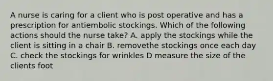 A nurse is caring for a client who is post operative and has a prescription for antiembolic stockings. Which of the following actions should the nurse take? A. apply the stockings while the client is sitting in a chair B. removethe stockings once each day C. check the stockings for wrinkles D measure the size of the clients foot