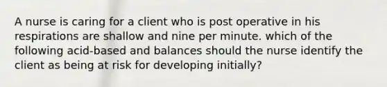 A nurse is caring for a client who is post operative in his respirations are shallow and nine per minute. which of the following acid-based and balances should the nurse identify the client as being at risk for developing initially?