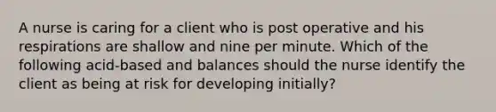 A nurse is caring for a client who is post operative and his respirations are shallow and nine per minute. Which of the following acid-based and balances should the nurse identify the client as being at risk for developing initially?