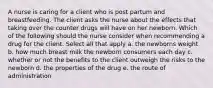 A nurse is caring for a client who is post partum and breastfeeding. The client asks the nurse about the effects that taking over the counter drugs will have on her newborn. Which of the following should the nurse consider when recommending a drug for the client. Select all that apply a. the newborns weight b. how much breast milk the newborn consumers each day c. whether or not the benefits to the client outweigh the risks to the newborn d. the properties of the drug e. the route of administration