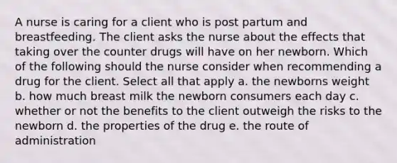 A nurse is caring for a client who is post partum and breastfeeding. The client asks the nurse about the effects that taking over the counter drugs will have on her newborn. Which of the following should the nurse consider when recommending a drug for the client. Select all that apply a. the newborns weight b. how much breast milk the newborn consumers each day c. whether or not the benefits to the client outweigh the risks to the newborn d. the properties of the drug e. the route of administration