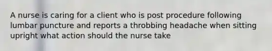 A nurse is caring for a client who is post procedure following lumbar puncture and reports a throbbing headache when sitting upright what action should the nurse take