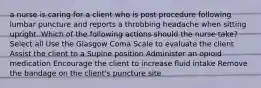 a nurse is caring for a client who is post procedure following lumbar puncture and reports a throbbing headache when sitting upright. Which of the following actions should the nurse take? Select all Use the Glasgow Coma Scale to evaluate the client Assist the client to a Supine position Administer an opioid medication Encourage the client to increase fluid intake Remove the bandage on the client's puncture site