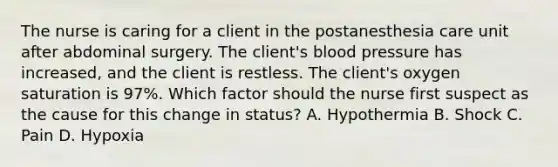 The nurse is caring for a client in the postanesthesia care unit after abdominal surgery. The client's blood pressure has increased, and the client is restless. The client's oxygen saturation is 97%. Which factor should the nurse first suspect as the cause for this change in status? A. Hypothermia B. Shock C. Pain D. Hypoxia