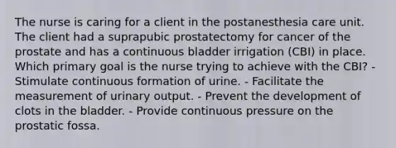 The nurse is caring for a client in the postanesthesia care unit. The client had a suprapubic prostatectomy for cancer of the prostate and has a continuous bladder irrigation (CBI) in place. Which primary goal is the nurse trying to achieve with the CBI? - Stimulate continuous formation of urine. - Facilitate the measurement of urinary output. - Prevent the development of clots in the bladder. - Provide continuous pressure on the prostatic fossa.