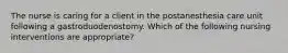 The nurse is caring for a client in the postanesthesia care unit following a gastroduodenostomy. Which of the following nursing interventions are appropriate?