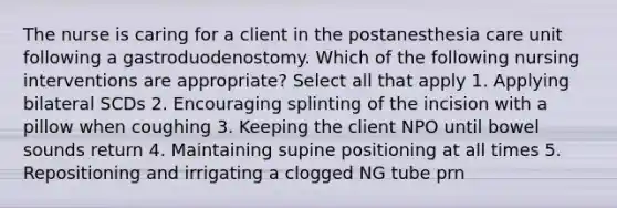 The nurse is caring for a client in the postanesthesia care unit following a gastroduodenostomy. Which of the following nursing interventions are appropriate? Select all that apply 1. Applying bilateral SCDs 2. Encouraging splinting of the incision with a pillow when coughing 3. Keeping the client NPO until bowel sounds return 4. Maintaining supine positioning at all times 5. Repositioning and irrigating a clogged NG tube prn