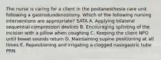 The nurse is caring for a client in the postanesthesia care unit following a gastroduodenostomy. Which of the following nursing interventions are appropriate? SATA A. Applying bilateral sequential compression devices B. Encouraging splinting of the incision with a pillow when coughing C. Keeping the client NPO until bowel sounds return D. Maintaining supine positioning at all times E. Repositioning and irrigating a clogged nasogastric tube PRN