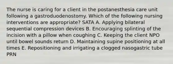 The nurse is caring for a client in the postanesthesia care unit following a gastroduodenostomy. Which of the following nursing interventions are appropriate? SATA A. Applying bilateral sequential compression devices B. Encouraging splinting of the incision with a pillow when coughing C. Keeping the client NPO until bowel sounds return D. Maintaining supine positioning at all times E. Repositioning and irrigating a clogged nasogastric tube PRN