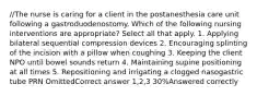 //The nurse is caring for a client in the postanesthesia care unit following a gastroduodenostomy. Which of the following nursing interventions are appropriate? Select all that apply. 1. Applying bilateral sequential compression devices 2. Encouraging splinting of the incision with a pillow when coughing 3. Keeping the client NPO until bowel sounds return 4. Maintaining supine positioning at all times 5. Repositioning and irrigating a clogged nasogastric tube PRN OmittedCorrect answer 1,2,3 30%Answered correctly