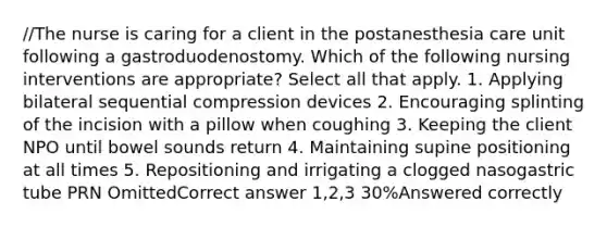 //The nurse is caring for a client in the postanesthesia care unit following a gastroduodenostomy. Which of the following nursing interventions are appropriate? Select all that apply. 1. Applying bilateral sequential compression devices 2. Encouraging splinting of the incision with a pillow when coughing 3. Keeping the client NPO until bowel sounds return 4. Maintaining supine positioning at all times 5. Repositioning and irrigating a clogged nasogastric tube PRN OmittedCorrect answer 1,2,3 30%Answered correctly