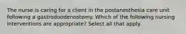 The nurse is caring for a client in the postanesthesia care unit following a gastroduodenostomy. Which of the following nursing interventions are appropriate? Select all that apply.