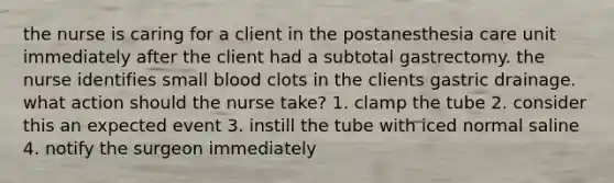 the nurse is caring for a client in the postanesthesia care unit immediately after the client had a subtotal gastrectomy. the nurse identifies small blood clots in the clients gastric drainage. what action should the nurse take? 1. clamp the tube 2. consider this an expected event 3. instill the tube with iced normal saline 4. notify the surgeon immediately