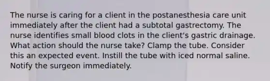 The nurse is caring for a client in the postanesthesia care unit immediately after the client had a subtotal gastrectomy. The nurse identifies small blood clots in the client's gastric drainage. What action should the nurse take? Clamp the tube. Consider this an expected event. Instill the tube with iced normal saline. Notify the surgeon immediately.