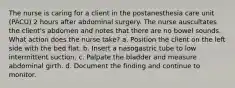 The nurse is caring for a client in the postanesthesia care unit (PACU) 2 hours after abdominal surgery. The nurse auscultates the client's abdomen and notes that there are no bowel sounds. What action does the nurse take? a. Position the client on the left side with the bed flat. b. Insert a nasogastric tube to low intermittent suction. c. Palpate the bladder and measure abdominal girth. d. Document the finding and continue to monitor.