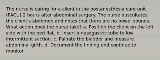 The nurse is caring for a client in the postanesthesia care unit (PACU) 2 hours after abdominal surgery. The nurse auscultates the client's abdomen and notes that there are no bowel sounds. What action does the nurse take? a. Position the client on the left side with the bed flat. b. Insert a nasogastric tube to low intermittent suction. c. Palpate the bladder and measure abdominal girth. d. Document the finding and continue to monitor.