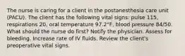 The nurse is caring for a client in the postanesthesia care unit (PACU). The client has the following vital signs: pulse 115, respirations 20, oral temperature 97.2°F, blood pressure 84/50. What should the nurse do first? Notify the physician. Assess for bleeding. Increase rate of IV fluids. Review the client's preoperative vital signs.