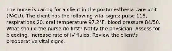 The nurse is caring for a client in the postanesthesia care unit (PACU). The client has the following vital signs: pulse 115, respirations 20, oral temperature 97.2°F, blood pressure 84/50. What should the nurse do first? Notify the physician. Assess for bleeding. Increase rate of IV fluids. Review the client's preoperative vital signs.