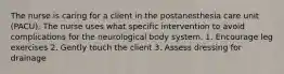 The nurse is caring for a client in the postanesthesia care unit (PACU). The nurse uses what specific intervention to avoid complications for the neurological body system. 1. Encourage leg exercises 2. Gently touch the client 3. Assess dressing for drainage