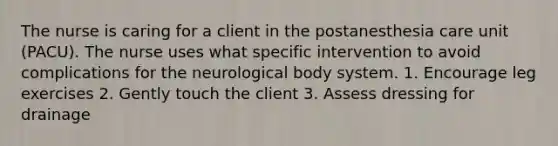 The nurse is caring for a client in the postanesthesia care unit (PACU). The nurse uses what specific intervention to avoid complications for the neurological body system. 1. Encourage leg exercises 2. Gently touch the client 3. Assess dressing for drainage