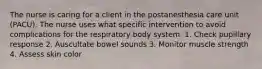 The nurse is caring for a client in the postanesthesia care unit (PACU). The nurse uses what specific intervention to avoid complications for the respiratory body system. 1. Check pupillary response 2. Auscultate bowel sounds 3. Monitor muscle strength 4. Assess skin color