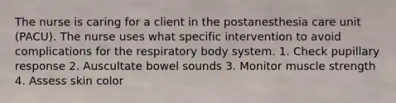 The nurse is caring for a client in the postanesthesia care unit (PACU). The nurse uses what specific intervention to avoid complications for the respiratory body system. 1. Check pupillary response 2. Auscultate bowel sounds 3. Monitor muscle strength 4. Assess skin color