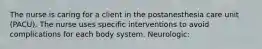 The nurse is caring for a client in the postanesthesia care unit (PACU). The nurse uses specific interventions to avoid complications for each body system. Neurologic: