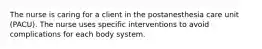 The nurse is caring for a client in the postanesthesia care unit (PACU). The nurse uses specific interventions to avoid complications for each body system.