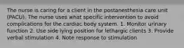 The nurse is caring for a client in the postanesthesia care unit (PACU). The nurse uses what specific intervention to avoid complications for the cardiac body system. 1. Monitor urinary function 2. Use side lying position for lethargic clients 3. Provide verbal stimulation 4. Note response to stimulation