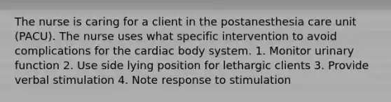 The nurse is caring for a client in the postanesthesia care unit (PACU). The nurse uses what specific intervention to avoid complications for the cardiac body system. 1. Monitor urinary function 2. Use side lying position for lethargic clients 3. Provide verbal stimulation 4. Note response to stimulation