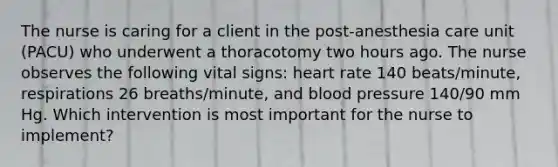 The nurse is caring for a client in the post-anesthesia care unit (PACU) who underwent a thoracotomy two hours ago. The nurse observes the following vital signs: heart rate 140 beats/minute, respirations 26 breaths/minute, and blood pressure 140/90 mm Hg. Which intervention is most important for the nurse to implement?