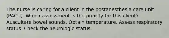 The nurse is caring for a client in the postanesthesia care unit (PACU). Which assessment is the priority for this client? Auscultate bowel sounds. Obtain temperature. Assess respiratory status. Check the neurologic status.