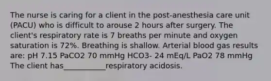 The nurse is caring for a client in the post-anesthesia care unit (PACU) who is difficult to arouse 2 hours after surgery. The client's respiratory rate is 7 breaths per minute and oxygen saturation is 72%. Breathing is shallow. Arterial blood gas results are: pH 7.15 PaCO2 70 mmHg HCO3- 24 mEq/L PaO2 78 mmHg The client has___________respiratory acidosis.