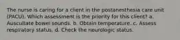 The nurse is caring for a client in the postanesthesia care unit (PACU). Which assessment is the priority for this client? a. Auscultate bowel sounds. b. Obtain temperature. c. Assess respiratory status. d. Check the neurologic status.