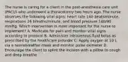 The nurse is caring for a client in the post-anesthesia care unit (PACU) who underwent a thoracotomy two hours ago. The nurse observes the following vital signs: heart rate 140 beats/minute, respirations 26 breaths/minute, and blood pressure 140/90 mmHg. Which intervention is most important for the nurse to implement? A. Medicate for pain and monitor vital signs according to protocol B. Administer intravenous fluid bolus as prescribed by the healthcare provider C. Apply oxygen at 10 L via a nonrebreather mask and monitor pulse oximeter D. Encourage the client to splint the incision with a pillow to cough and deep breathe